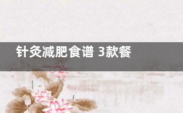 针灸减肥食谱 3款餐单轻松燃脂抑食欲